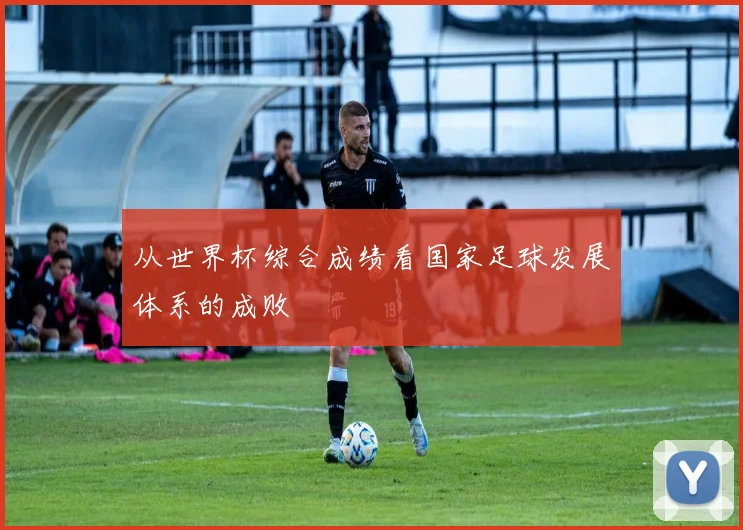 从世界杯综合成绩看国家足球发展体系的成败