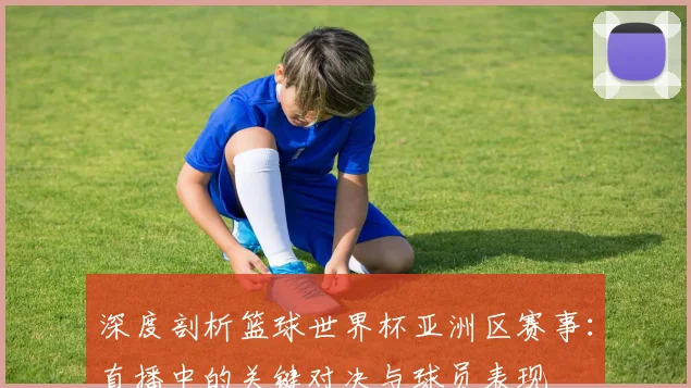深度剖析篮球世界杯亚洲区赛事：直播中的关键对决与球员表现