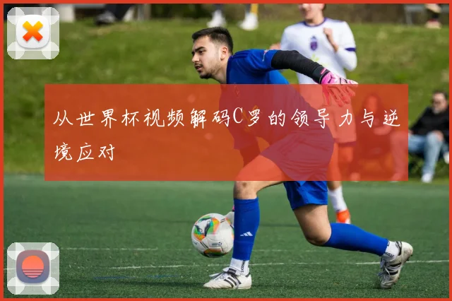 从世界杯视频解码C罗的领导力与逆境应对