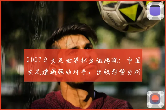 2007年女足世界杯分组揭晓：中国女足遭遇强劲对手，出线形势分析