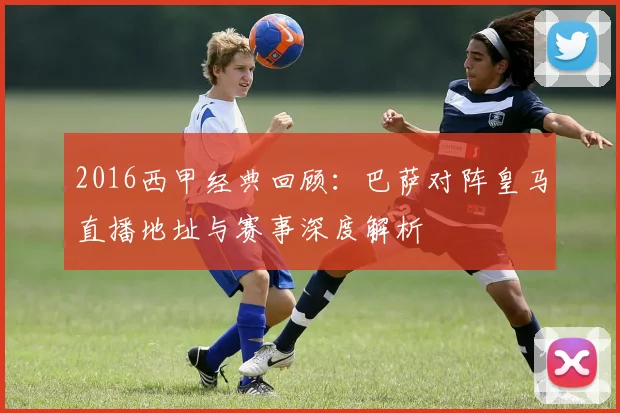 2016西甲经典回顾：巴萨对阵皇马直播地址与赛事深度解析