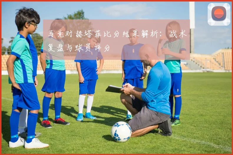 马竞对赫塔菲比分结果解析：战术复盘与球员评分