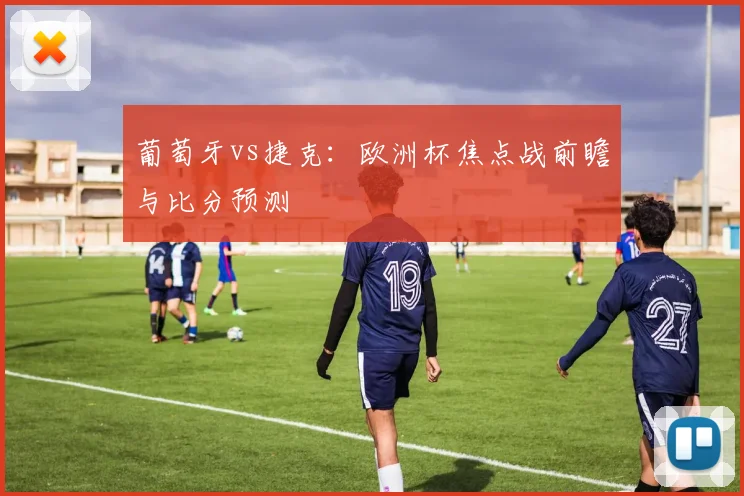 葡萄牙vs捷克：欧洲杯焦点战前瞻与比分预测