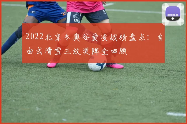 2022北京冬奥谷爱凌战绩盘点：自由式滑雪三枚奖牌全回顾