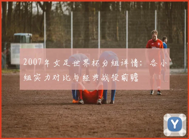 2007年女足世界杯分组详情：各小组实力对比与经典战役前瞻