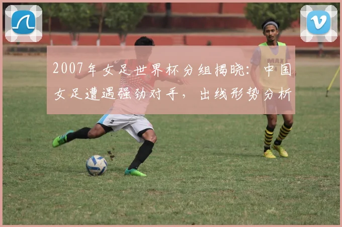 2007年女足世界杯分组揭晓：中国女足遭遇强劲对手，出线形势分析