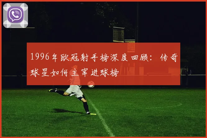 1996年欧冠射手榜深度回顾：传奇球星如何主宰进球榜