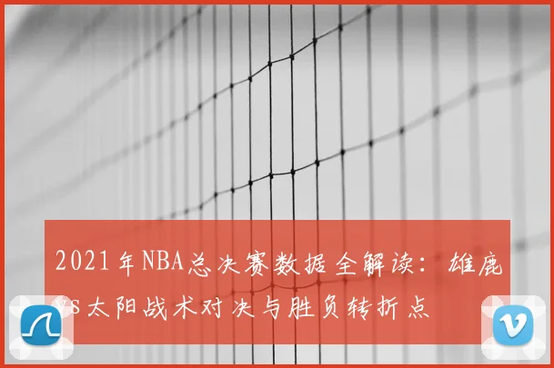 2021年NBA总决赛数据全解读：雄鹿vs太阳战术对决与胜负转折点