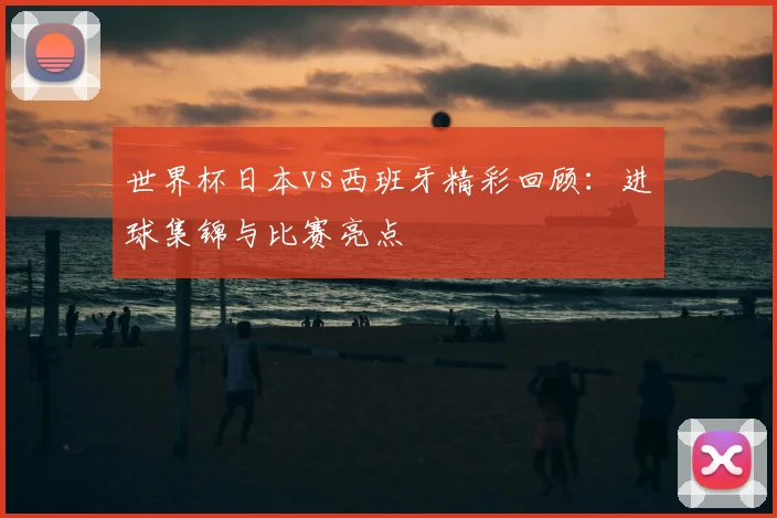 世界杯日本vs西班牙精彩回顾：进球集锦与比赛亮点