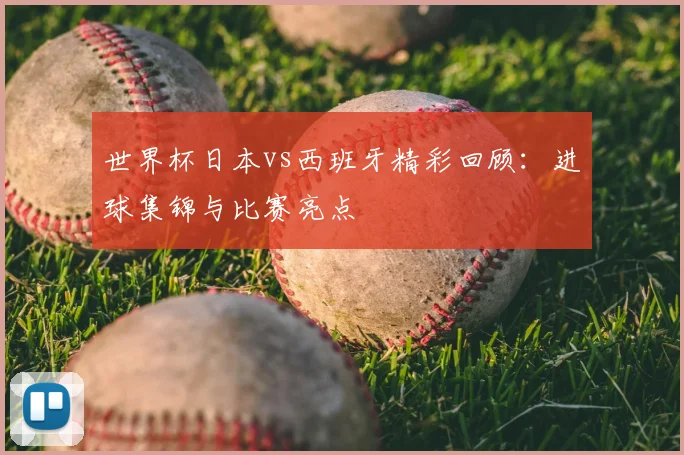 世界杯日本vs西班牙精彩回顾：进球集锦与比赛亮点