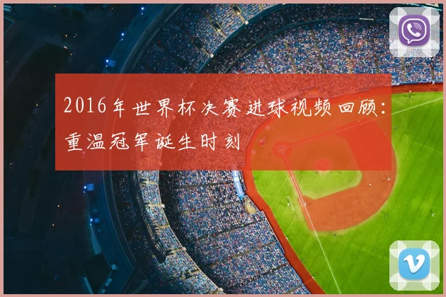 2016年世界杯决赛进球视频回顾：重温冠军诞生时刻