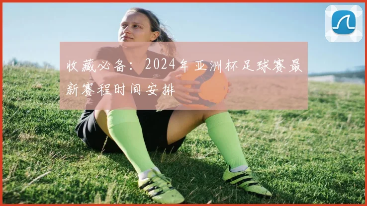 收藏必备：2024年亚洲杯足球赛最新赛程时间安排