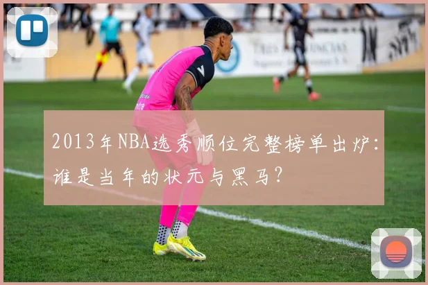 2013年NBA选秀顺位完整榜单出炉：谁是当年的状元与黑马？