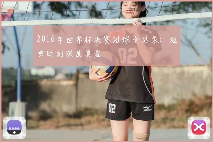 2016年世界杯决赛进球全记录：经典时刻深度复盘