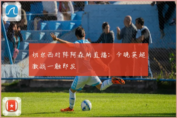 切尔西对阵阿森纳直播：今晚英超激战一触即发