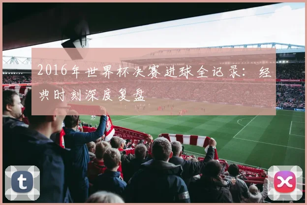 2016年世界杯决赛进球全记录：经典时刻深度复盘